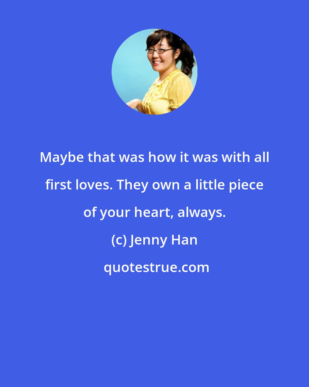 Jenny Han: Maybe that was how it was with all first loves. They own a little piece of your heart, always.