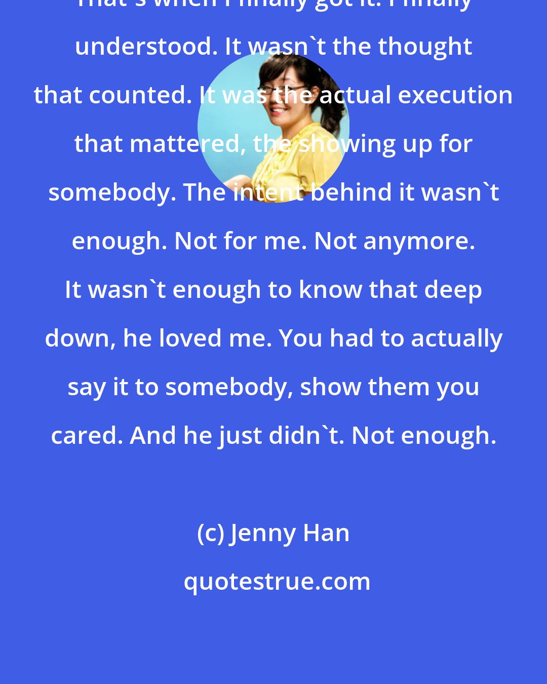 Jenny Han: That's when I finally got it. I finally understood. It wasn't the thought that counted. It was the actual execution that mattered, the showing up for somebody. The intent behind it wasn't enough. Not for me. Not anymore. It wasn't enough to know that deep down, he loved me. You had to actually say it to somebody, show them you cared. And he just didn't. Not enough.