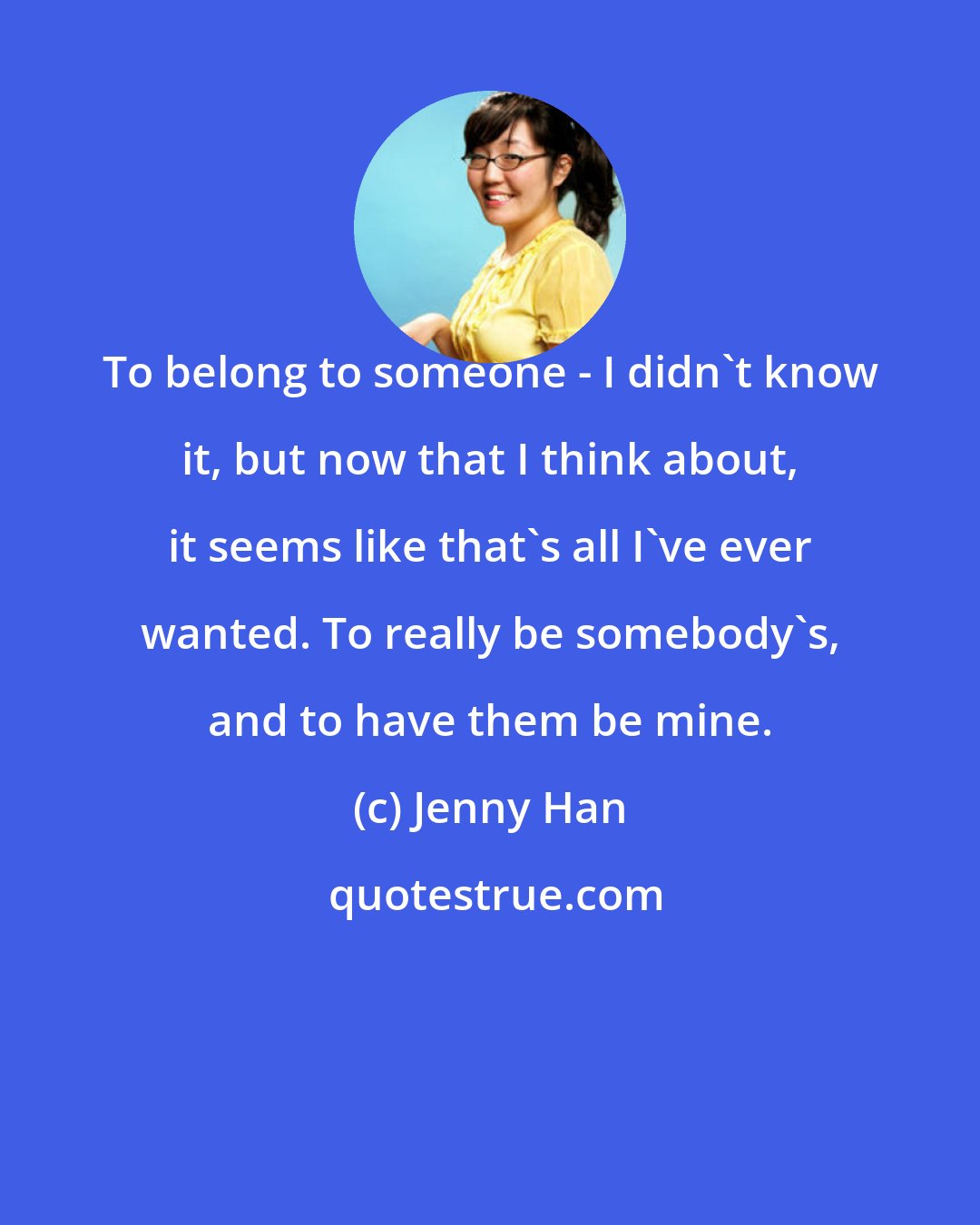 Jenny Han: To belong to someone - I didn't know it, but now that I think about, it seems like that's all I've ever wanted. To really be somebody's, and to have them be mine.