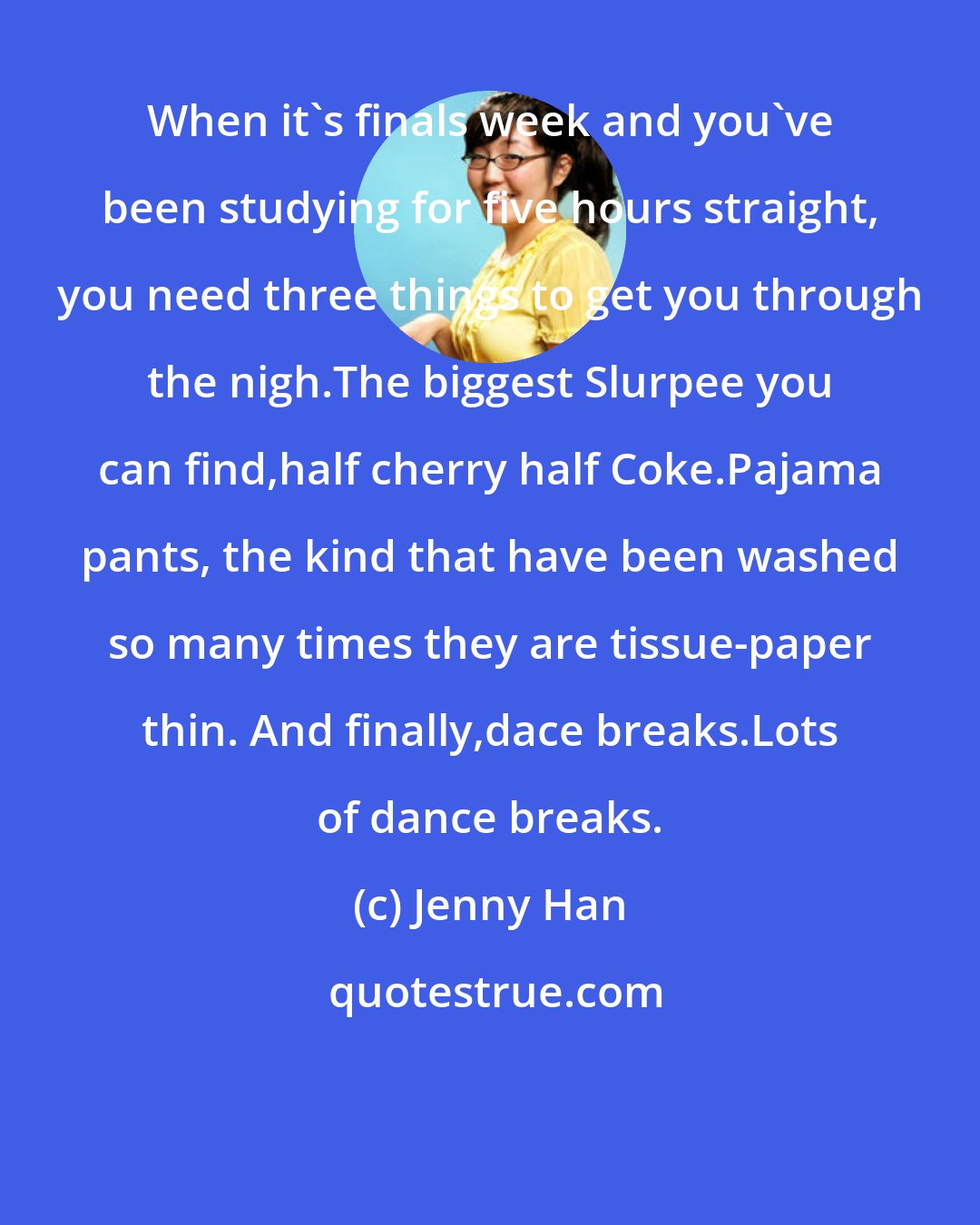 Jenny Han: When it's finals week and you've been studying for five hours straight, you need three things to get you through the nigh.The biggest Slurpee you can find,half cherry half Coke.Pajama pants, the kind that have been washed so many times they are tissue-paper thin. And finally,dace breaks.Lots of dance breaks.