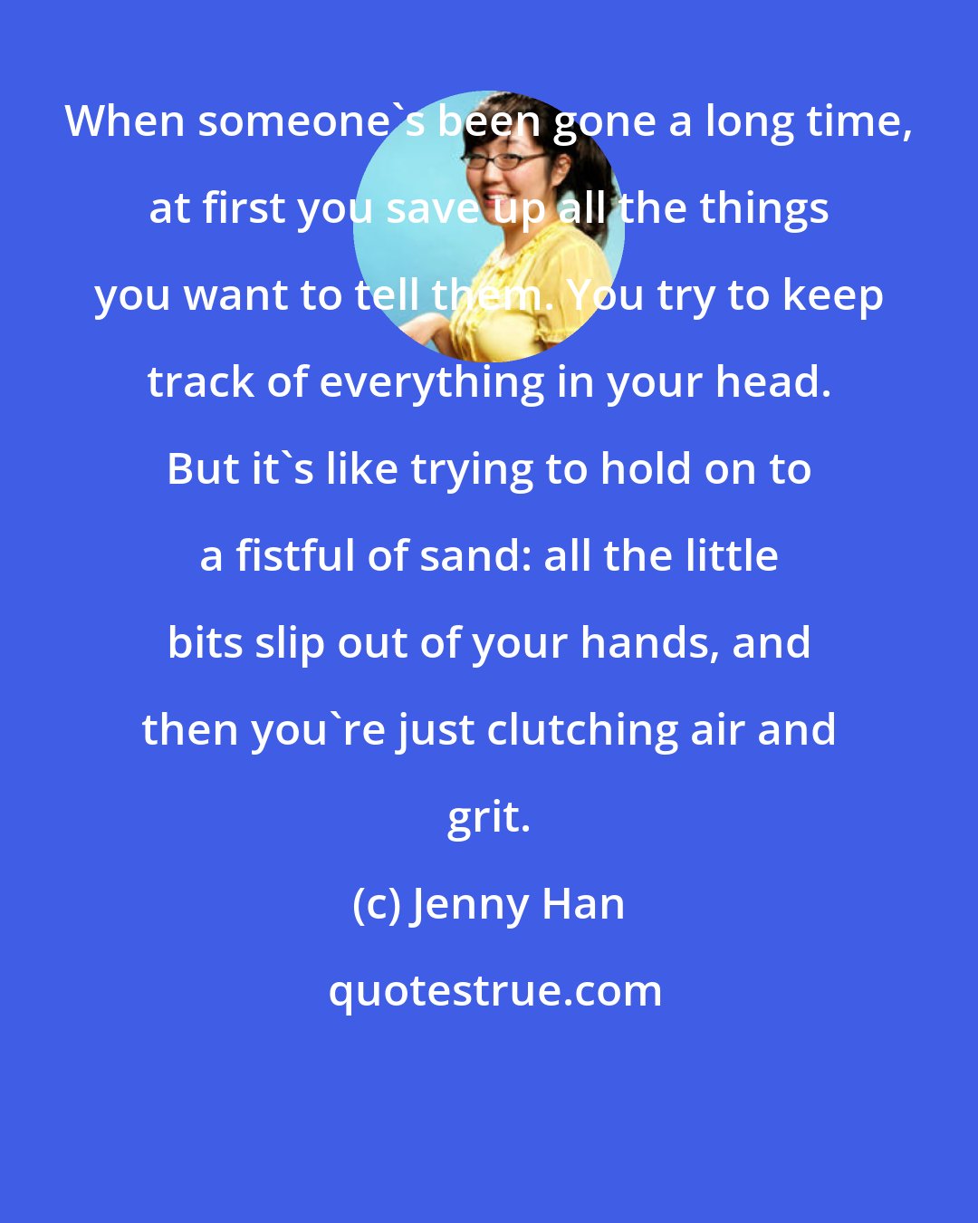 Jenny Han: When someone's been gone a long time, at first you save up all the things you want to tell them. You try to keep track of everything in your head. But it's like trying to hold on to a fistful of sand: all the little bits slip out of your hands, and then you're just clutching air and grit.