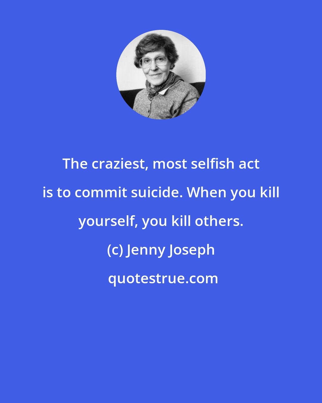 Jenny Joseph: The craziest, most selfish act is to commit suicide. When you kill yourself, you kill others.