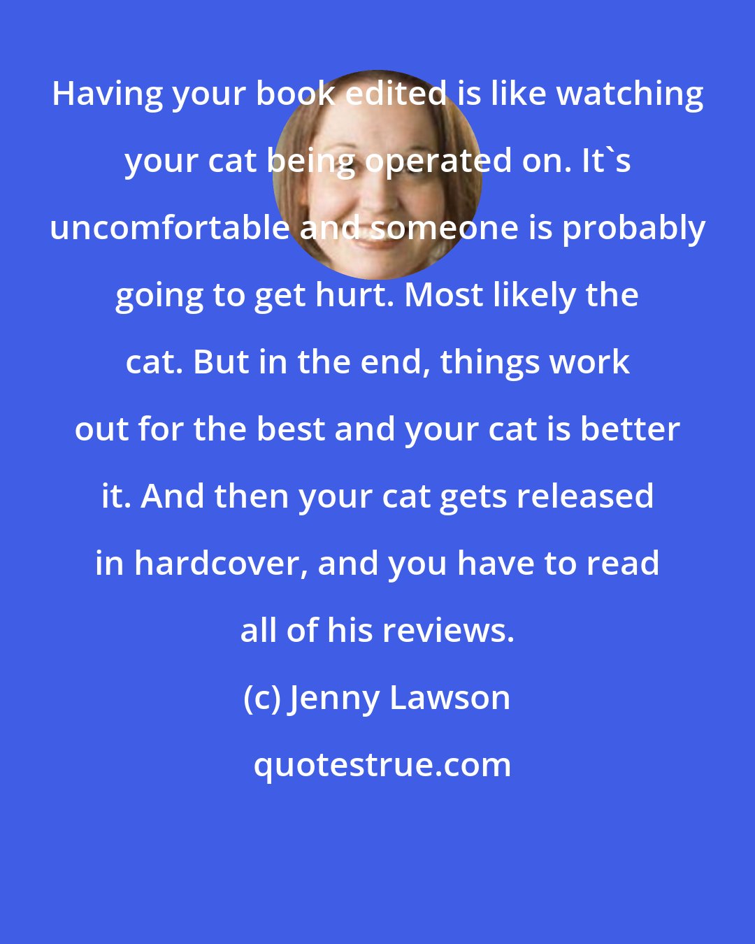 Jenny Lawson: Having your book edited is like watching your cat being operated on. It's uncomfortable and someone is probably going to get hurt. Most likely the cat. But in the end, things work out for the best and your cat is better it. And then your cat gets released in hardcover, and you have to read all of his reviews.