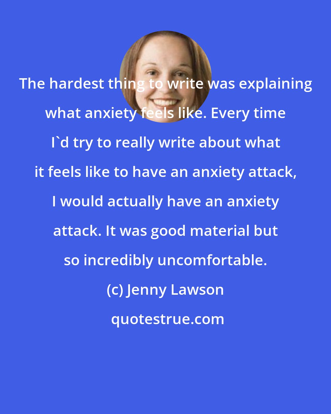 Jenny Lawson: The hardest thing to write was explaining what anxiety feels like. Every time I'd try to really write about what it feels like to have an anxiety attack, I would actually have an anxiety attack. It was good material but so incredibly uncomfortable.