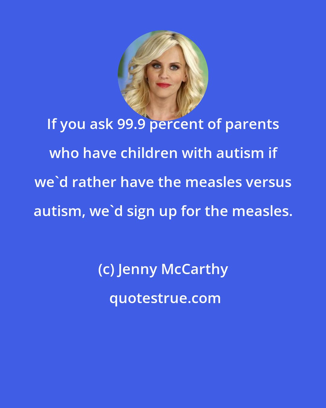 Jenny McCarthy: If you ask 99.9 percent of parents who have children with autism if we'd rather have the measles versus autism, we'd sign up for the measles.