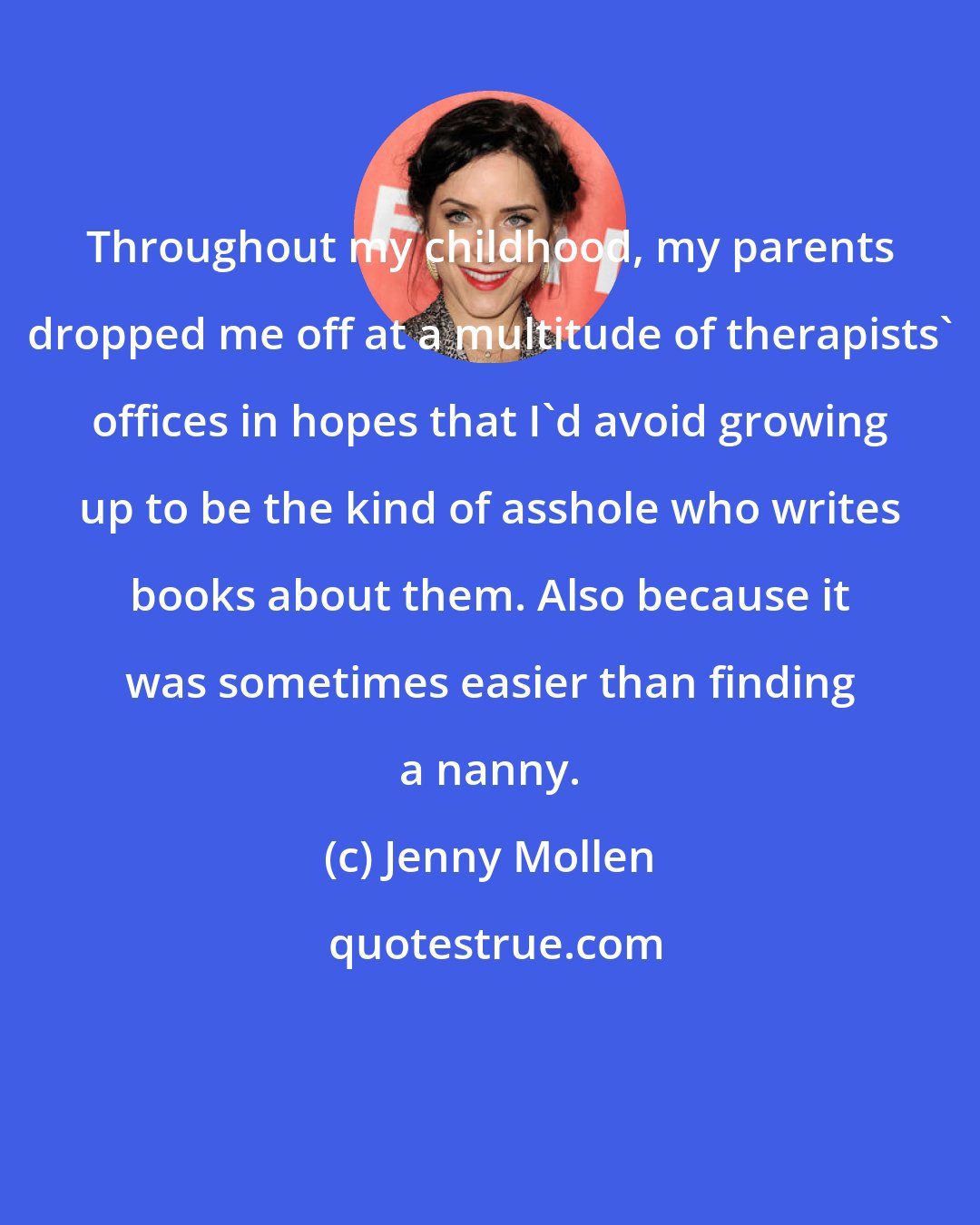 Jenny Mollen: Throughout my childhood, my parents dropped me off at a multitude of therapists' offices in hopes that I'd avoid growing up to be the kind of asshole who writes books about them. Also because it was sometimes easier than finding a nanny.