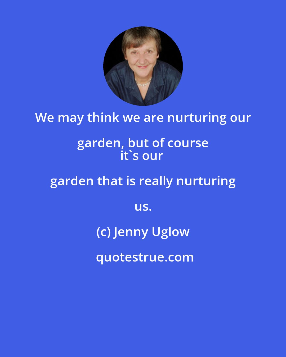 Jenny Uglow: We may think we are nurturing our garden, but of course 
it's our garden that is really nurturing us.