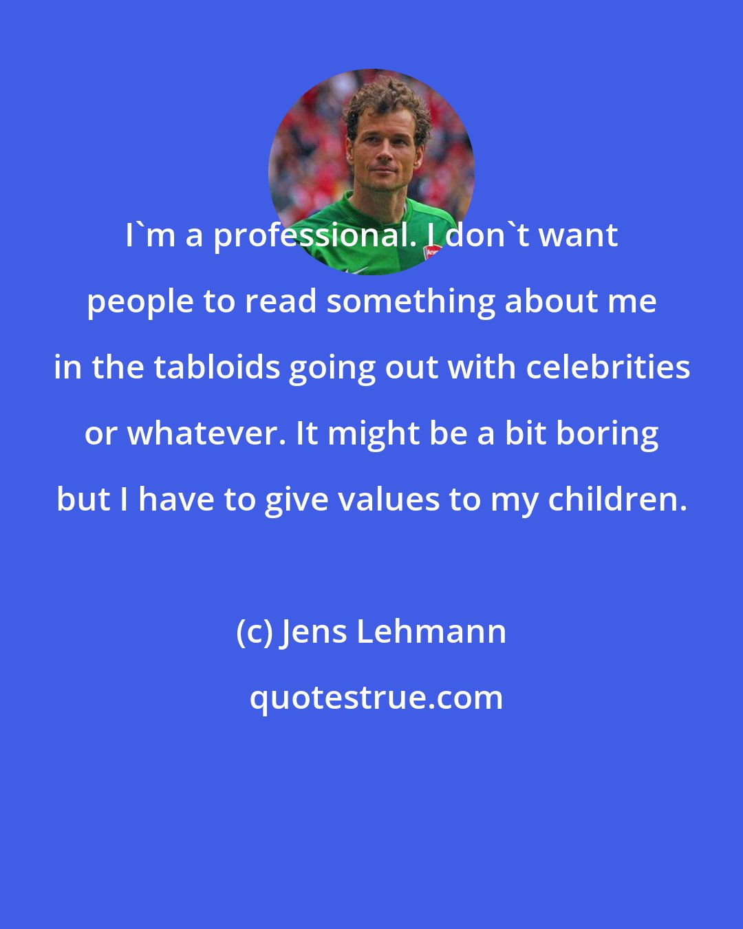 Jens Lehmann: I'm a professional. I don't want people to read something about me in the tabloids going out with celebrities or whatever. It might be a bit boring but I have to give values to my children.