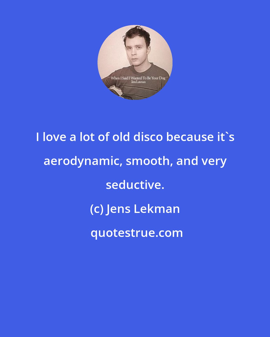 Jens Lekman: I love a lot of old disco because it's aerodynamic, smooth, and very seductive.
