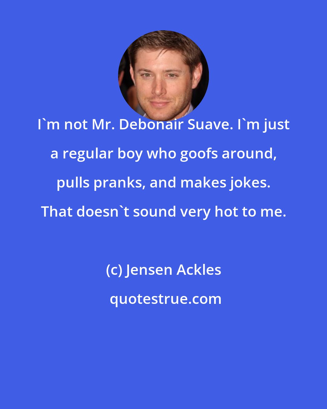 Jensen Ackles: I'm not Mr. Debonair Suave. I'm just a regular boy who goofs around, pulls pranks, and makes jokes. That doesn't sound very hot to me.
