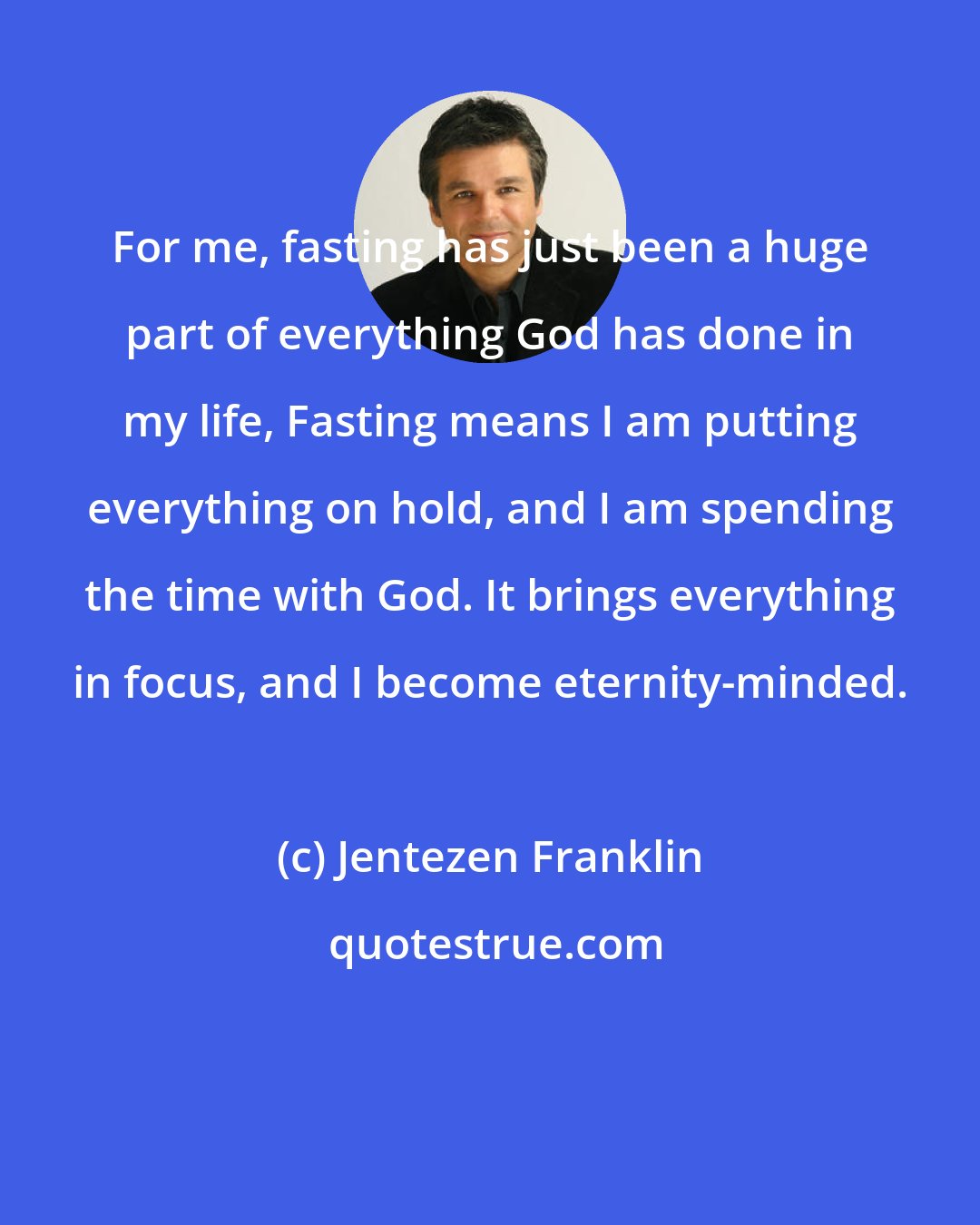 Jentezen Franklin: For me, fasting has just been a huge part of everything God has done in my life, Fasting means I am putting everything on hold, and I am spending the time with God. It brings everything in focus, and I become eternity-minded.