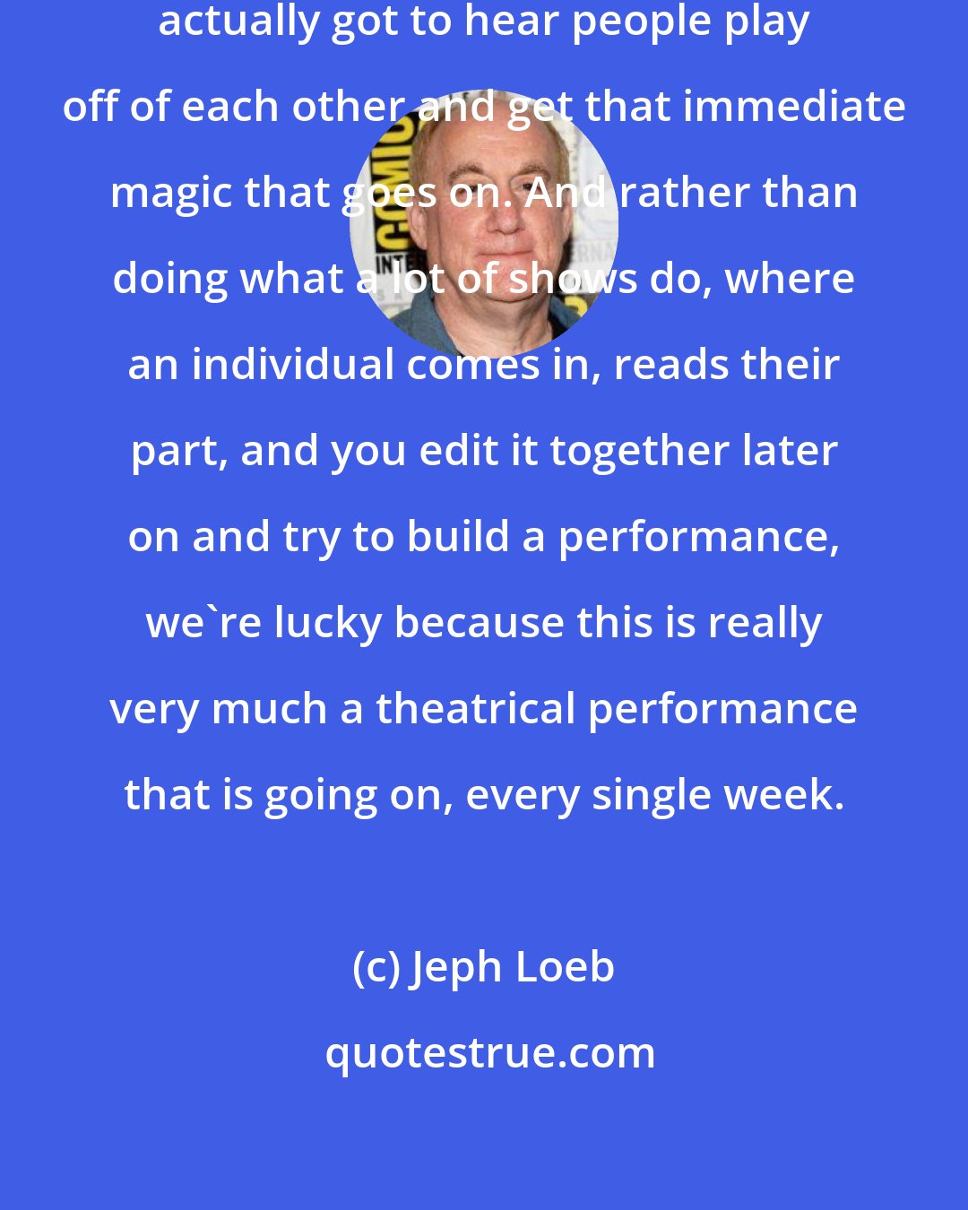 Jeph Loeb: There were radio shows where you actually got to hear people play off of each other and get that immediate magic that goes on. And rather than doing what a lot of shows do, where an individual comes in, reads their part, and you edit it together later on and try to build a performance, we're lucky because this is really very much a theatrical performance that is going on, every single week.