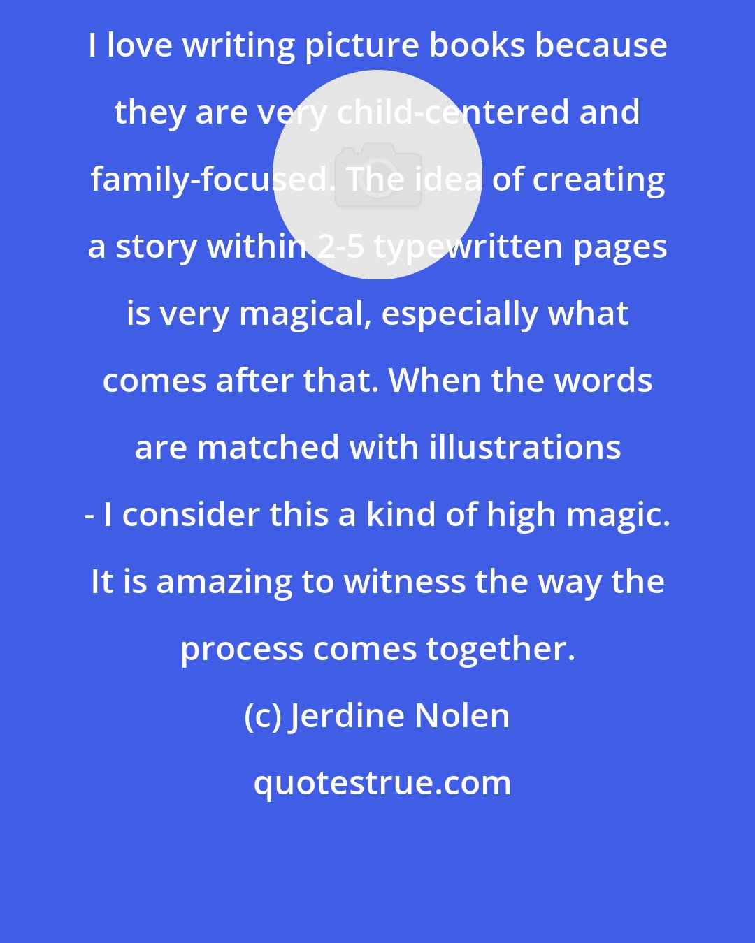 Jerdine Nolen: I love writing picture books because they are very child-centered and family-focused. The idea of creating a story within 2-5 typewritten pages is very magical, especially what comes after that. When the words are matched with illustrations - I consider this a kind of high magic. It is amazing to witness the way the process comes together.