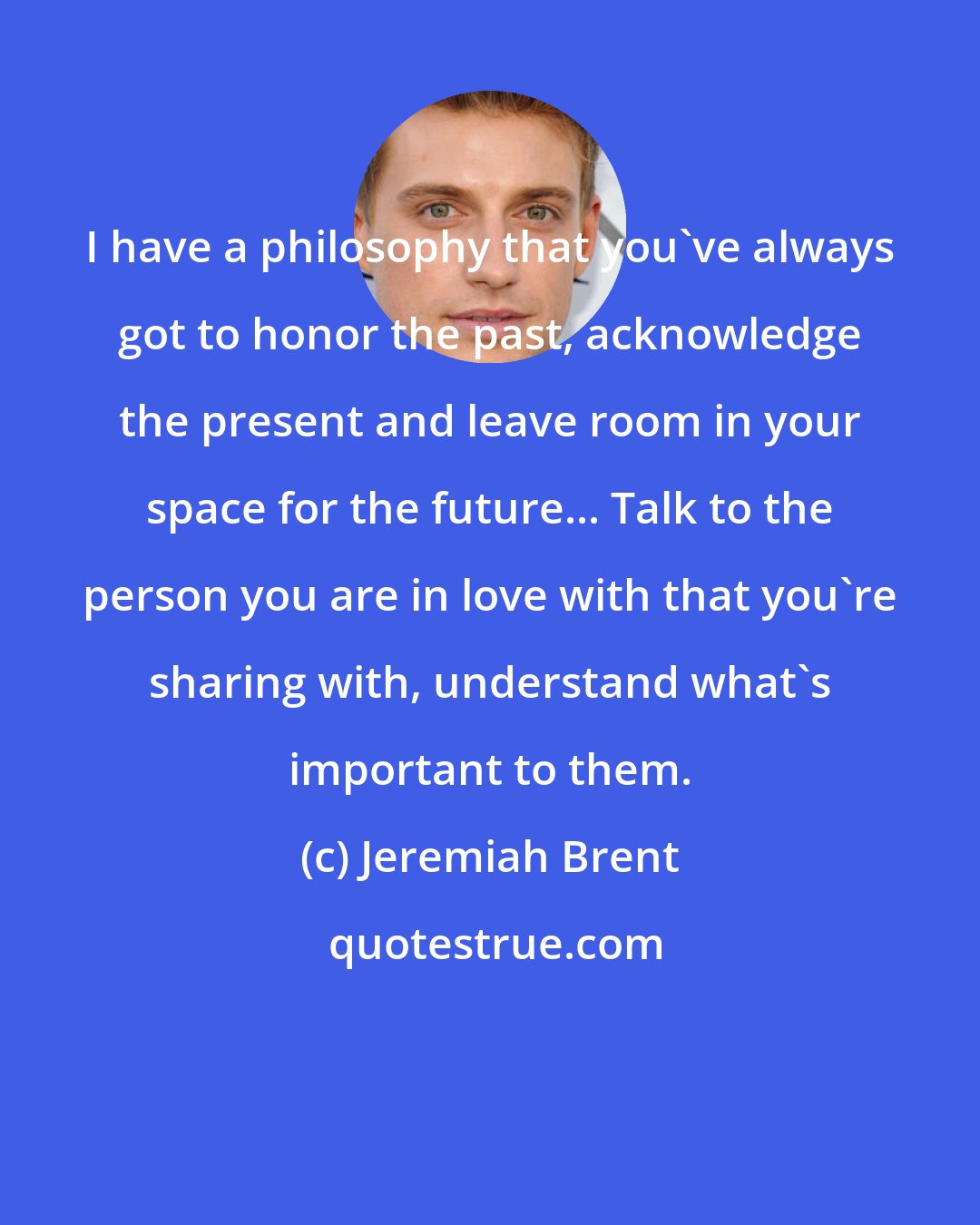 Jeremiah Brent: I have a philosophy that you've always got to honor the past, acknowledge the present and leave room in your space for the future... Talk to the person you are in love with that you're sharing with, understand what's important to them.