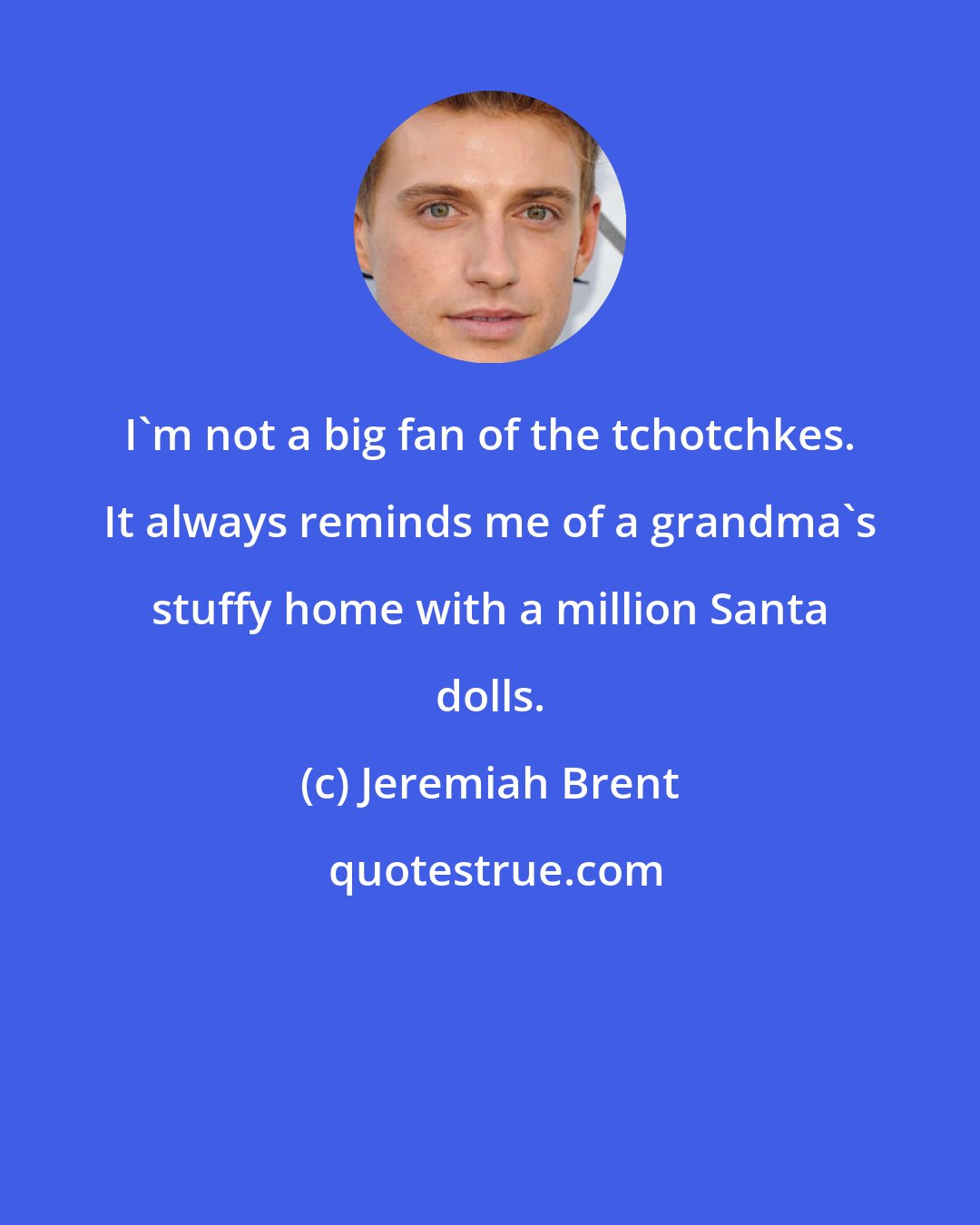 Jeremiah Brent: I'm not a big fan of the tchotchkes. It always reminds me of a grandma's stuffy home with a million Santa dolls.