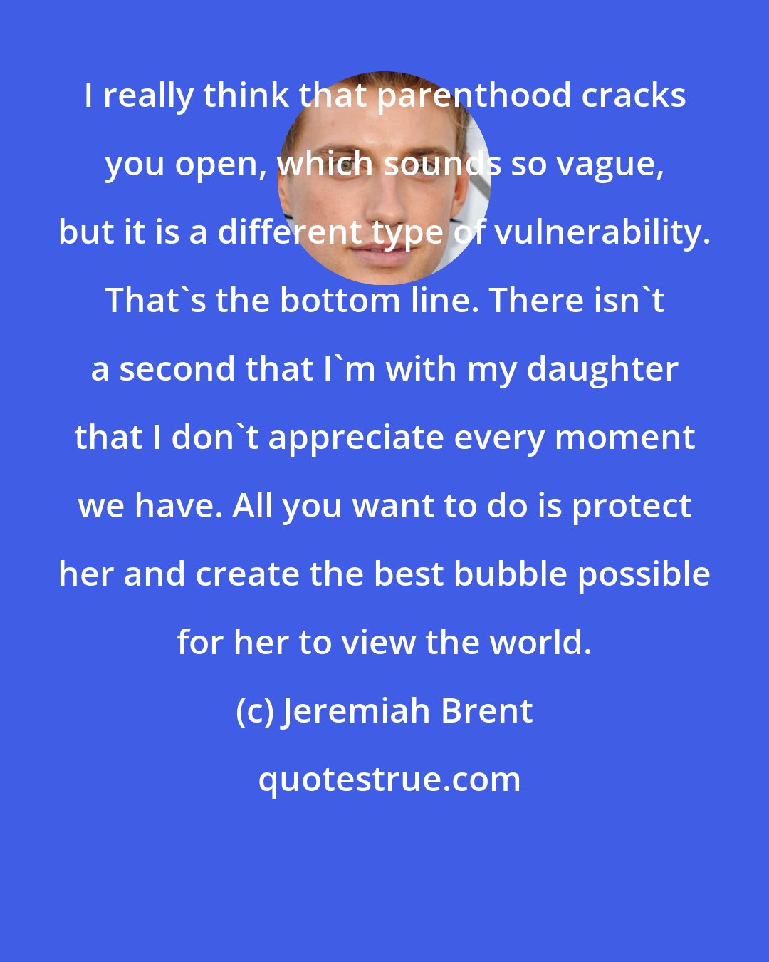 Jeremiah Brent: I really think that parenthood cracks you open, which sounds so vague, but it is a different type of vulnerability. That's the bottom line. There isn't a second that I'm with my daughter that I don't appreciate every moment we have. All you want to do is protect her and create the best bubble possible for her to view the world.