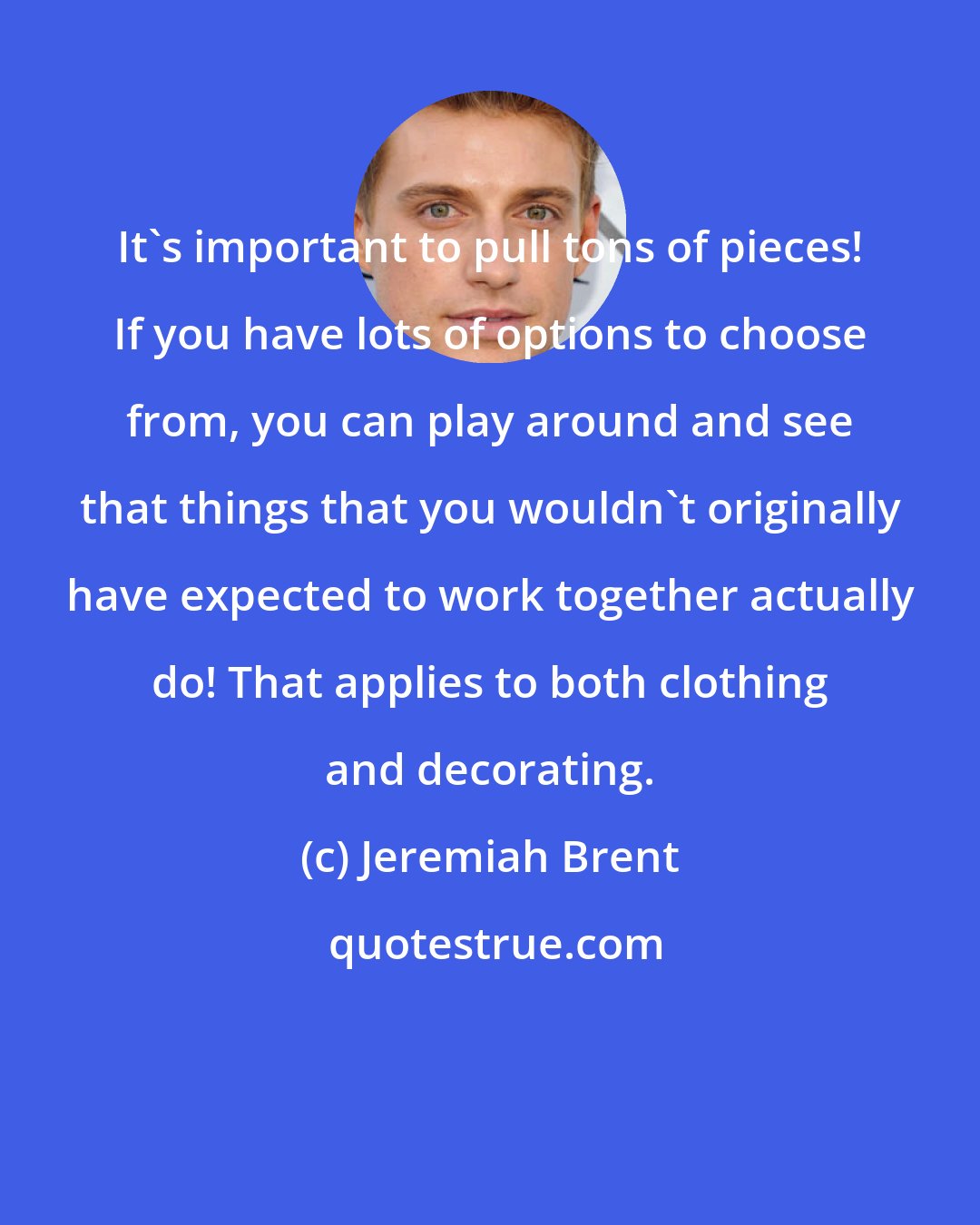 Jeremiah Brent: It's important to pull tons of pieces! If you have lots of options to choose from, you can play around and see that things that you wouldn't originally have expected to work together actually do! That applies to both clothing and decorating.