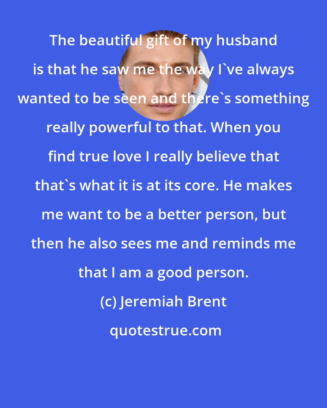 Jeremiah Brent: The beautiful gift of my husband is that he saw me the way I've always wanted to be seen and there's something really powerful to that. When you find true love I really believe that that's what it is at its core. He makes me want to be a better person, but then he also sees me and reminds me that I am a good person.