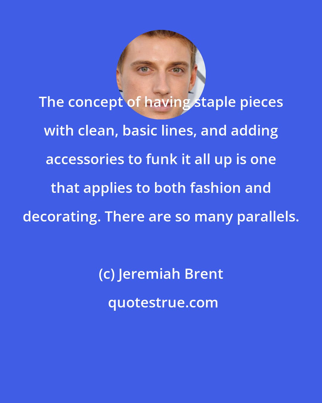 Jeremiah Brent: The concept of having staple pieces with clean, basic lines, and adding accessories to funk it all up is one that applies to both fashion and decorating. There are so many parallels.