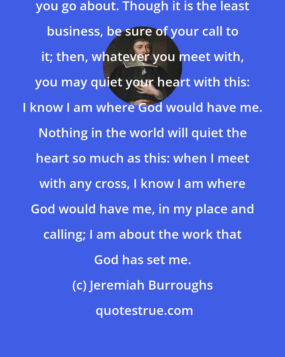 Jeremiah Burroughs: Be sure of your call to every business you go about. Though it is the least business, be sure of your call to it; then, whatever you meet with, you may quiet your heart with this: I know I am where God would have me. Nothing in the world will quiet the heart so much as this: when I meet with any cross, I know I am where God would have me, in my place and calling; I am about the work that God has set me.