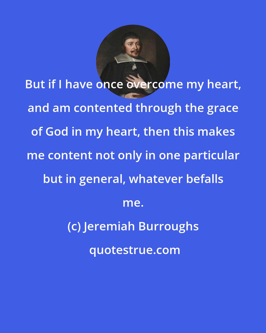 Jeremiah Burroughs: But if I have once overcome my heart, and am contented through the grace of God in my heart, then this makes me content not only in one particular but in general, whatever befalls me.