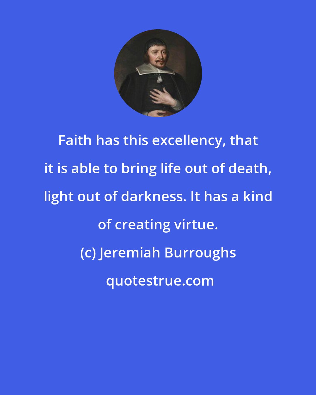 Jeremiah Burroughs: Faith has this excellency, that it is able to bring life out of death, light out of darkness. It has a kind of creating virtue.