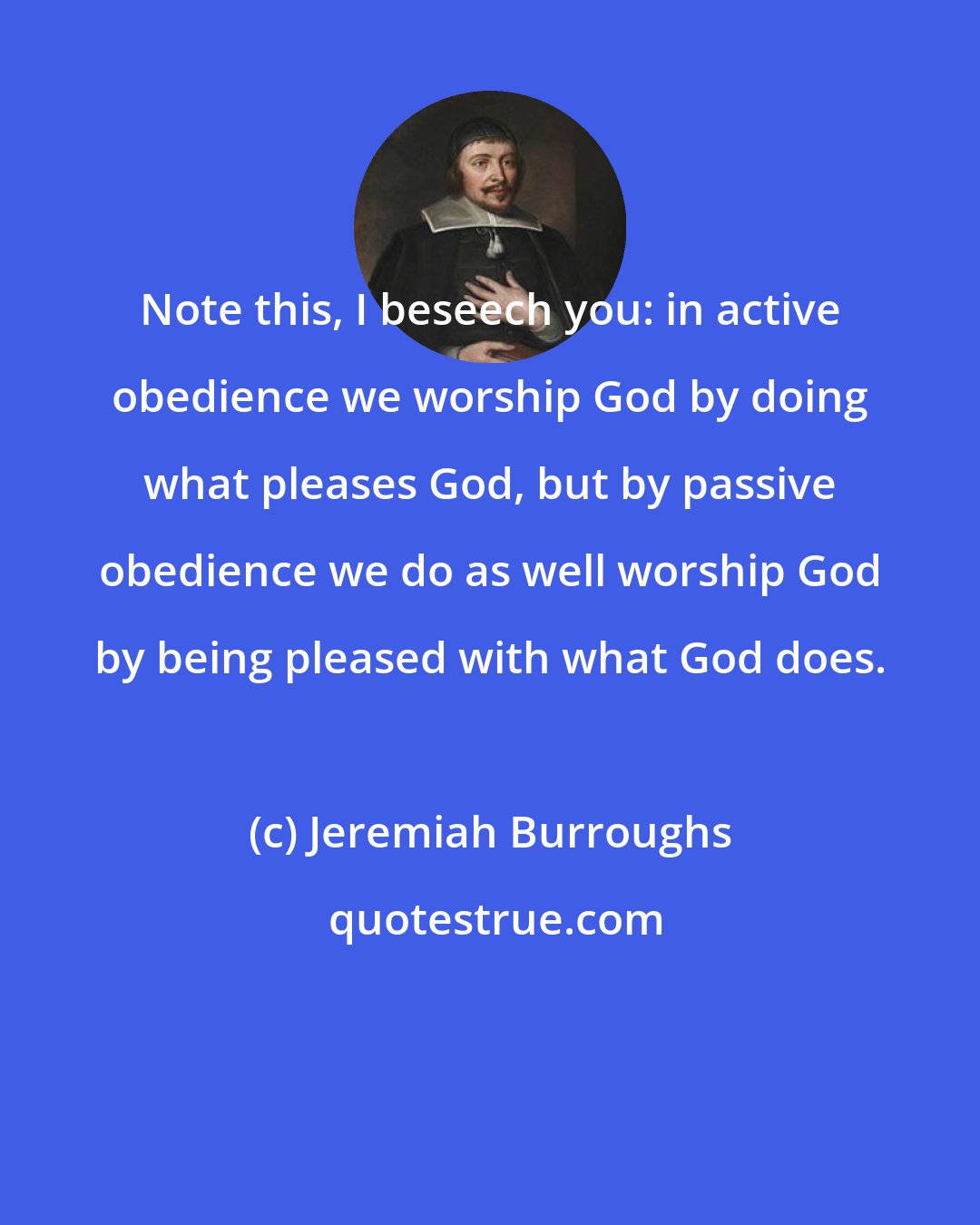 Jeremiah Burroughs: Note this, I beseech you: in active obedience we worship God by doing what pleases God, but by passive obedience we do as well worship God by being pleased with what God does.