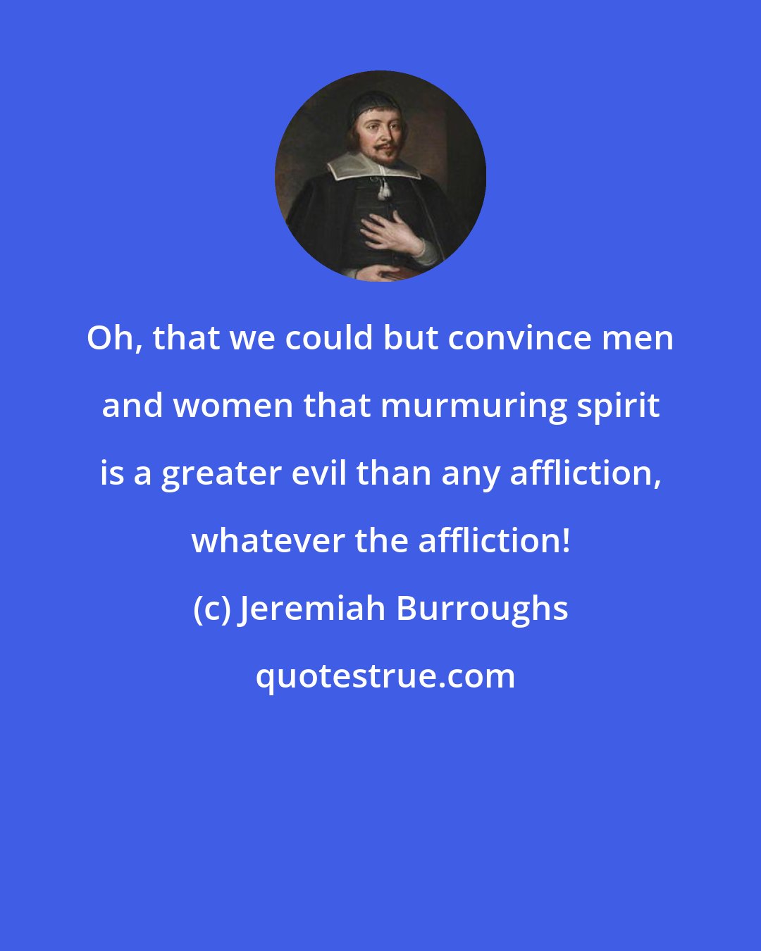 Jeremiah Burroughs: Oh, that we could but convince men and women that murmuring spirit is a greater evil than any affliction, whatever the affliction!