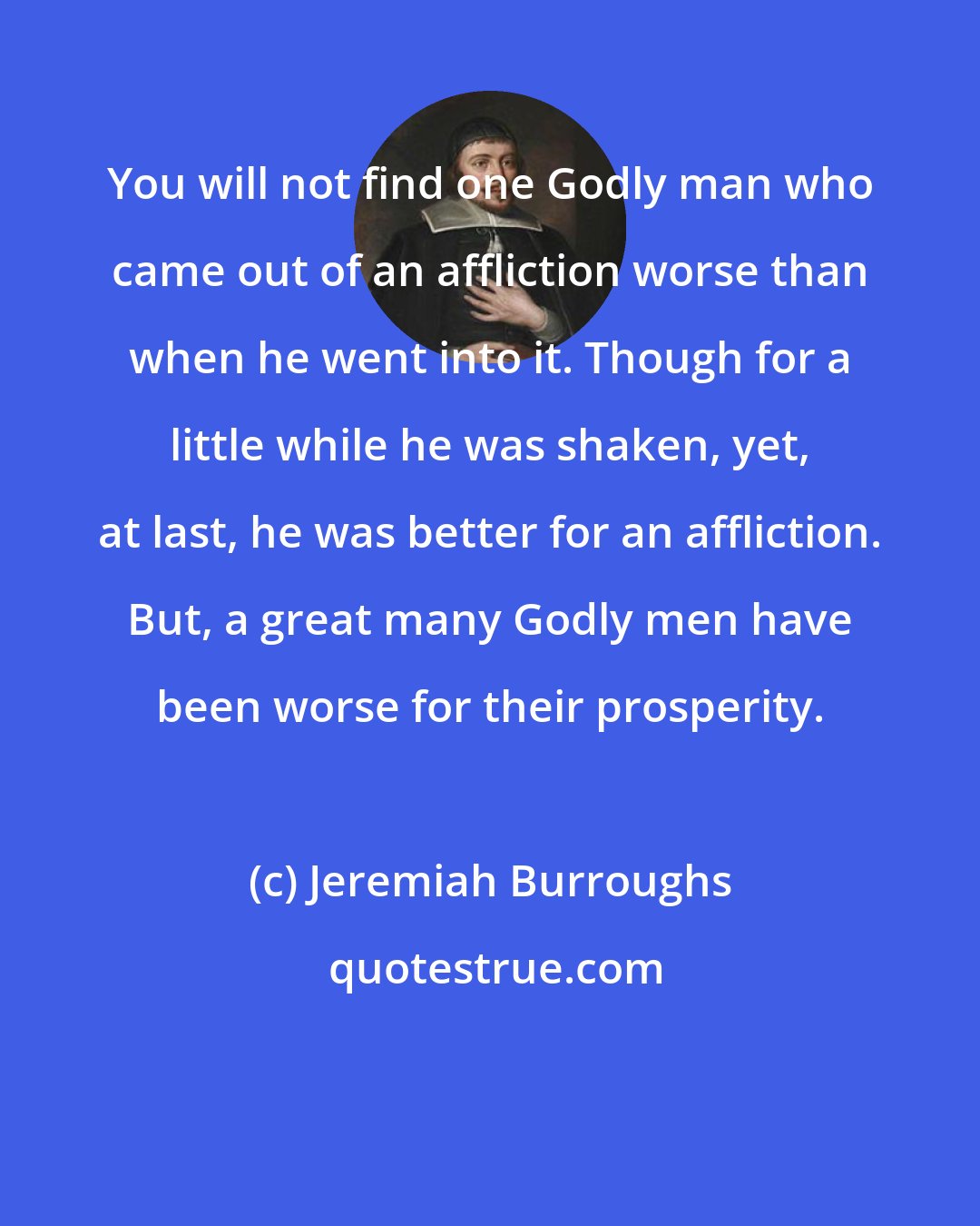 Jeremiah Burroughs: You will not find one Godly man who came out of an affliction worse than when he went into it. Though for a little while he was shaken, yet, at last, he was better for an affliction. But, a great many Godly men have been worse for their prosperity.