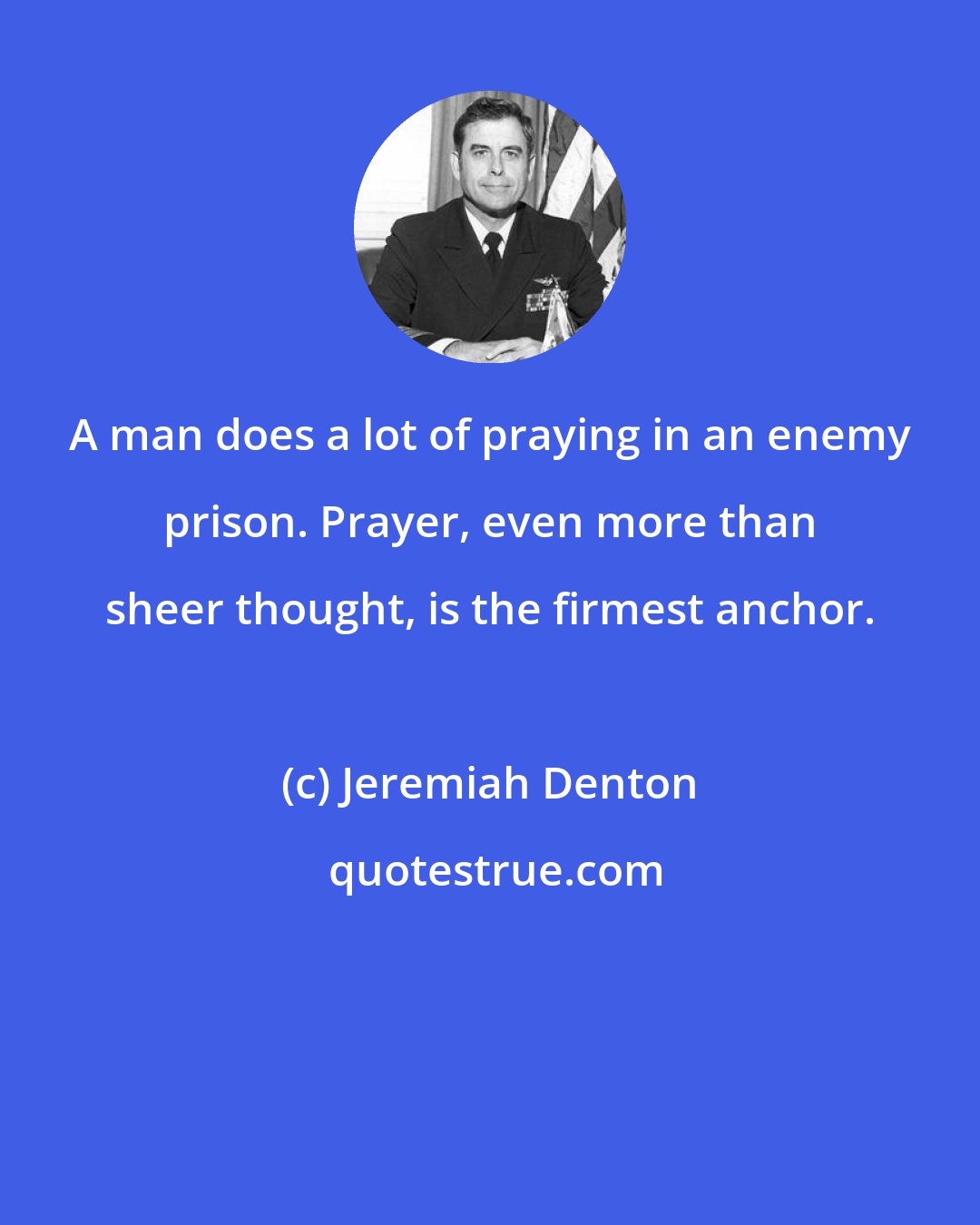 Jeremiah Denton: A man does a lot of praying in an enemy prison. Prayer, even more than sheer thought, is the firmest anchor.