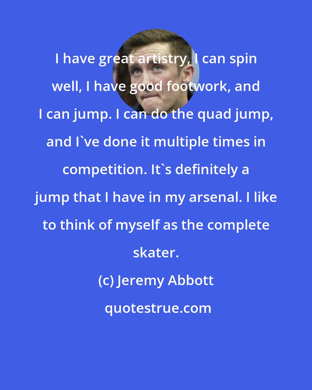 Jeremy Abbott: I have great artistry, I can spin well, I have good footwork, and I can jump. I can do the quad jump, and I've done it multiple times in competition. It's definitely a jump that I have in my arsenal. I like to think of myself as the complete skater.