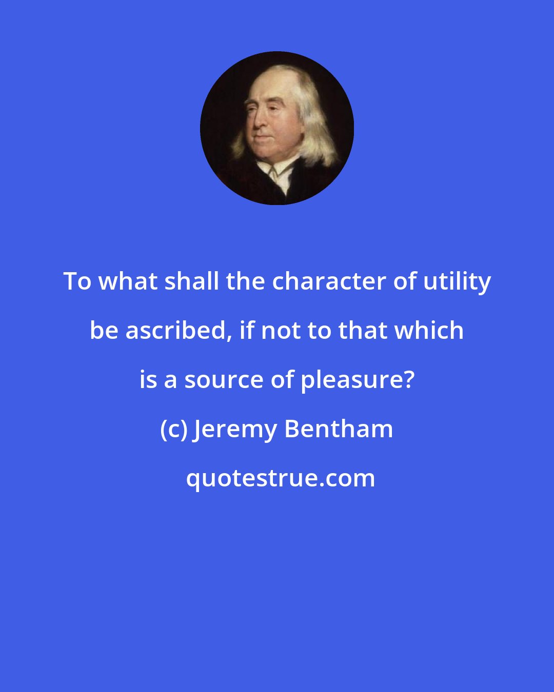 Jeremy Bentham: To what shall the character of utility be ascribed, if not to that which is a source of pleasure?