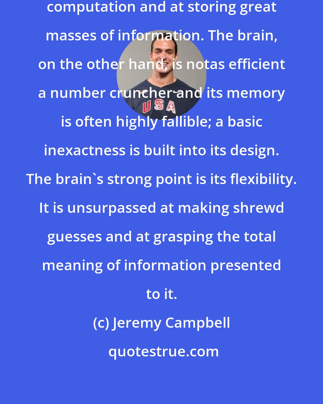 Jeremy Campbell: Computers are good at swift, accurate computation and at storing great masses of information. The brain, on the other hand, is notas efficient a number cruncher and its memory is often highly fallible; a basic inexactness is built into its design. The brain's strong point is its flexibility. It is unsurpassed at making shrewd guesses and at grasping the total meaning of information presented to it.