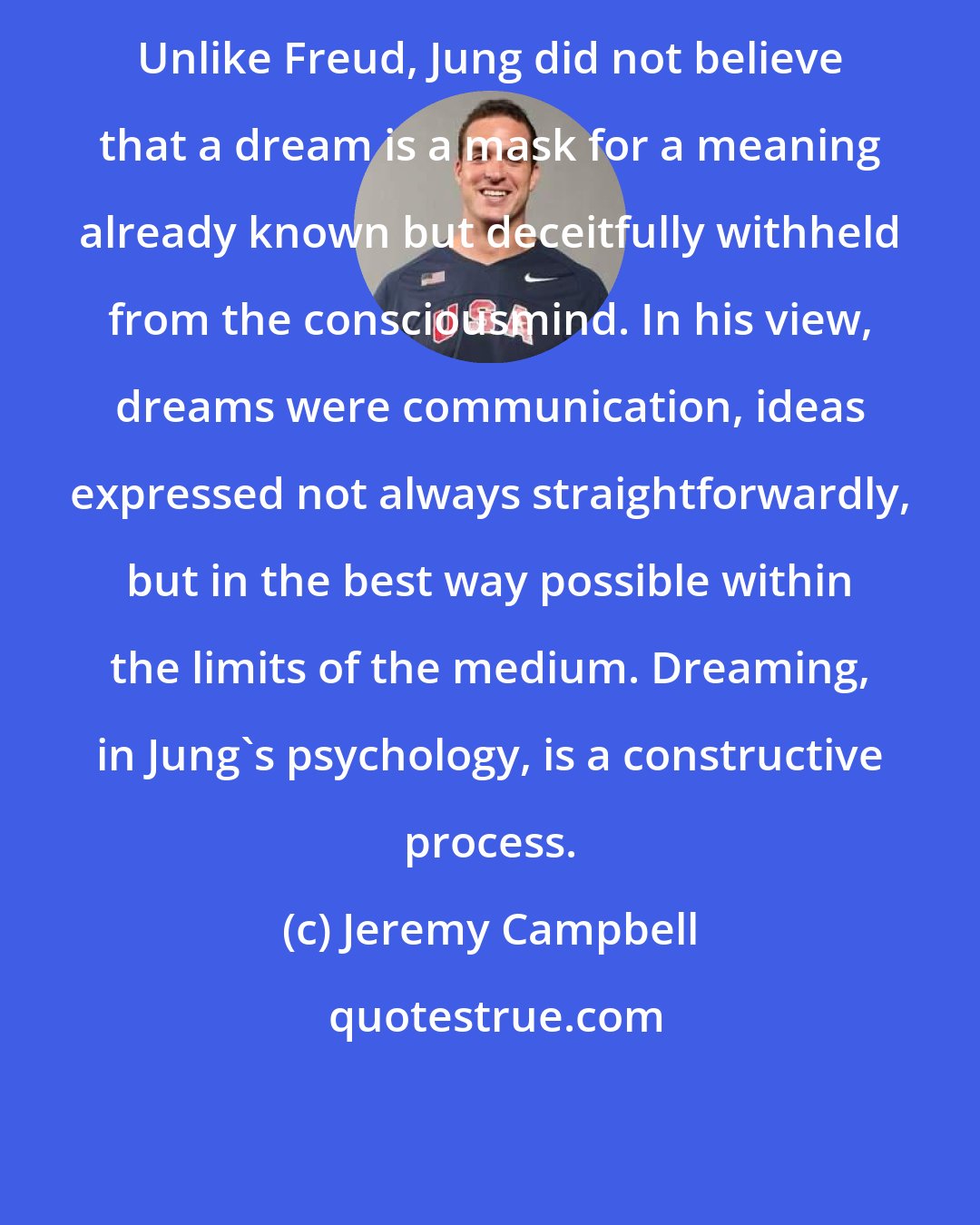 Jeremy Campbell: Unlike Freud, Jung did not believe that a dream is a mask for a meaning already known but deceitfully withheld from the consciousmind. In his view, dreams were communication, ideas expressed not always straightforwardly, but in the best way possible within the limits of the medium. Dreaming, in Jung's psychology, is a constructive process.