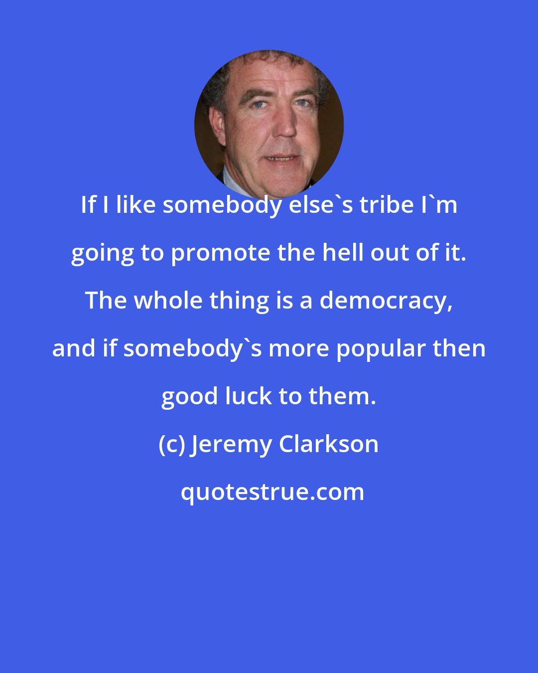 Jeremy Clarkson: If I like somebody else's tribe I'm going to promote the hell out of it. The whole thing is a democracy, and if somebody's more popular then good luck to them.