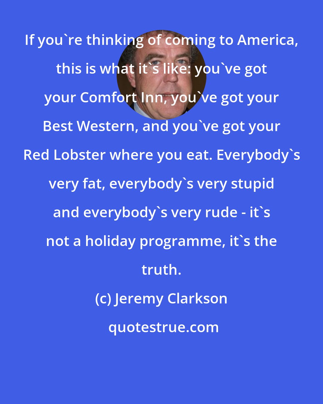 Jeremy Clarkson: If you're thinking of coming to America, this is what it's like: you've got your Comfort Inn, you've got your Best Western, and you've got your Red Lobster where you eat. Everybody's very fat, everybody's very stupid and everybody's very rude - it's not a holiday programme, it's the truth.