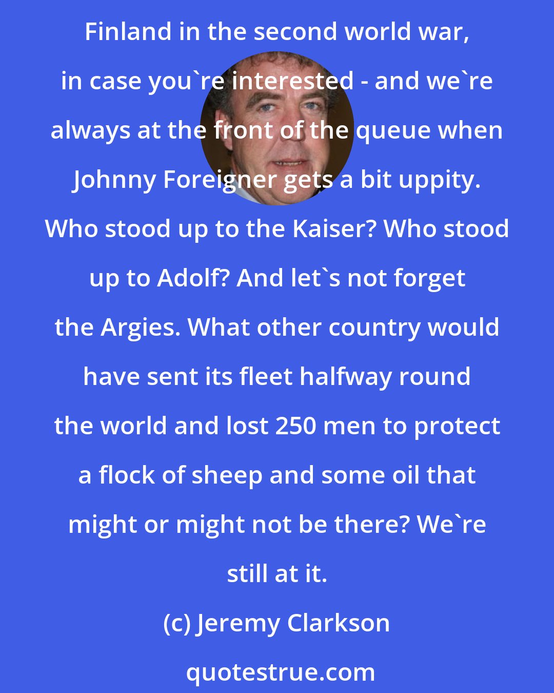 Jeremy Clarkson: The fact is that Britain is the most warlike nation on earth. In the history of armed combat, we are the only democracy to have declared war on another democracy - England versus Finland in the second world war, in case you're interested - and we're always at the front of the queue when Johnny Foreigner gets a bit uppity. Who stood up to the Kaiser? Who stood up to Adolf? And let's not forget the Argies. What other country would have sent its fleet halfway round the world and lost 250 men to protect a flock of sheep and some oil that might or might not be there? We're still at it.