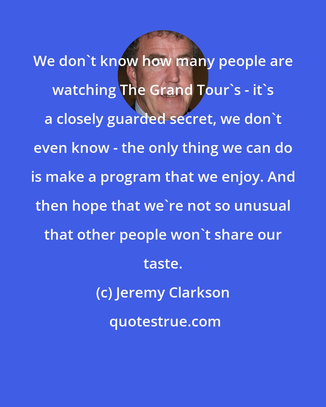 Jeremy Clarkson: We don't know how many people are watching The Grand Tour's - it's a closely guarded secret, we don't even know - the only thing we can do is make a program that we enjoy. And then hope that we're not so unusual that other people won't share our taste.