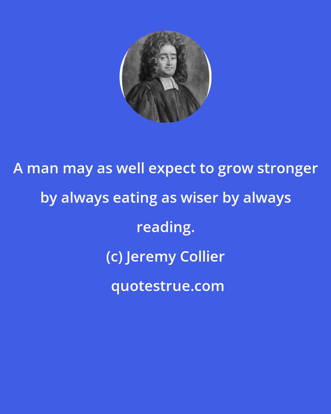 Jeremy Collier: A man may as well expect to grow stronger by always eating as wiser by always reading.