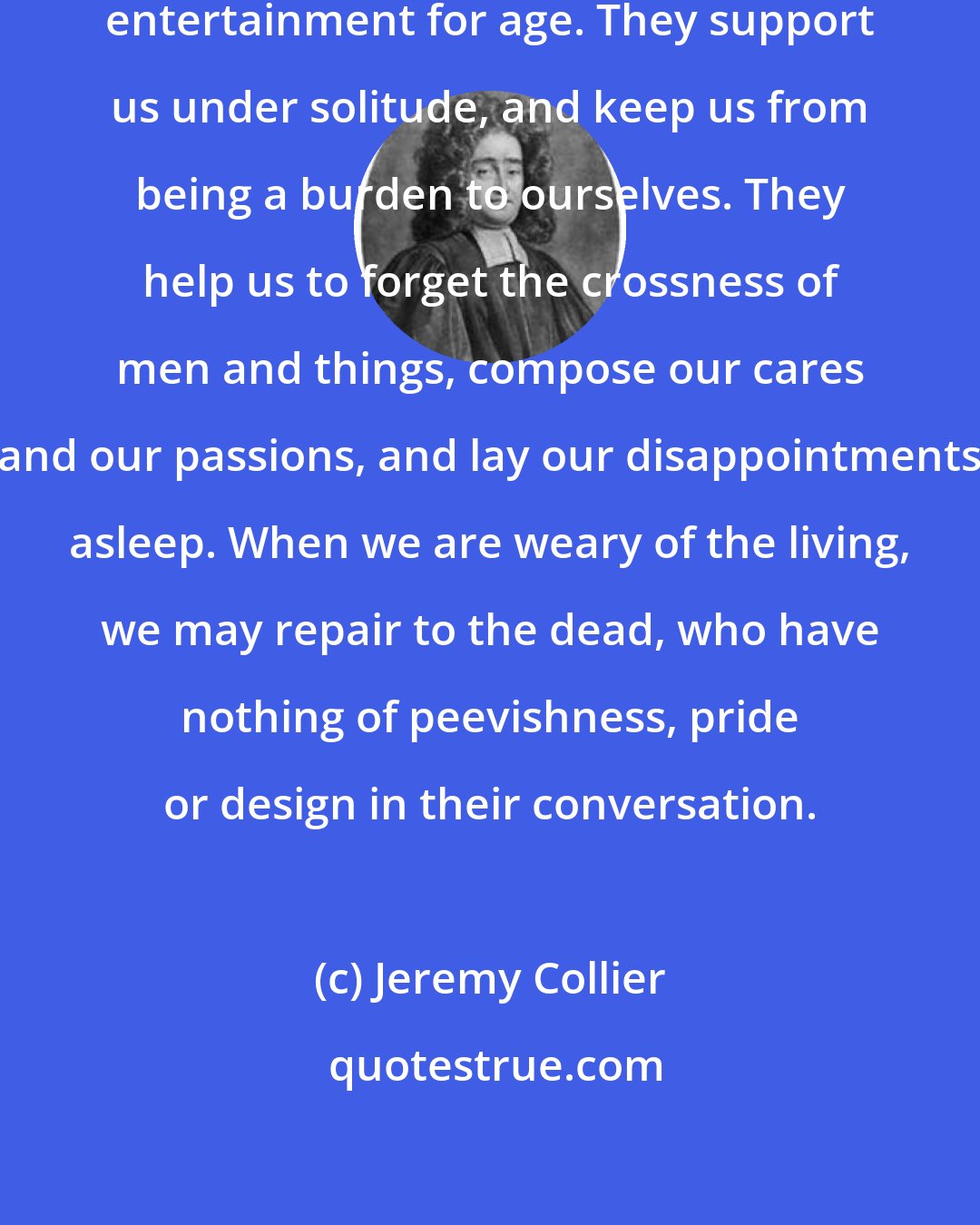 Jeremy Collier: Books are a guide in youth, and an entertainment for age. They support us under solitude, and keep us from being a burden to ourselves. They help us to forget the crossness of men and things, compose our cares and our passions, and lay our disappointments asleep. When we are weary of the living, we may repair to the dead, who have nothing of peevishness, pride or design in their conversation.