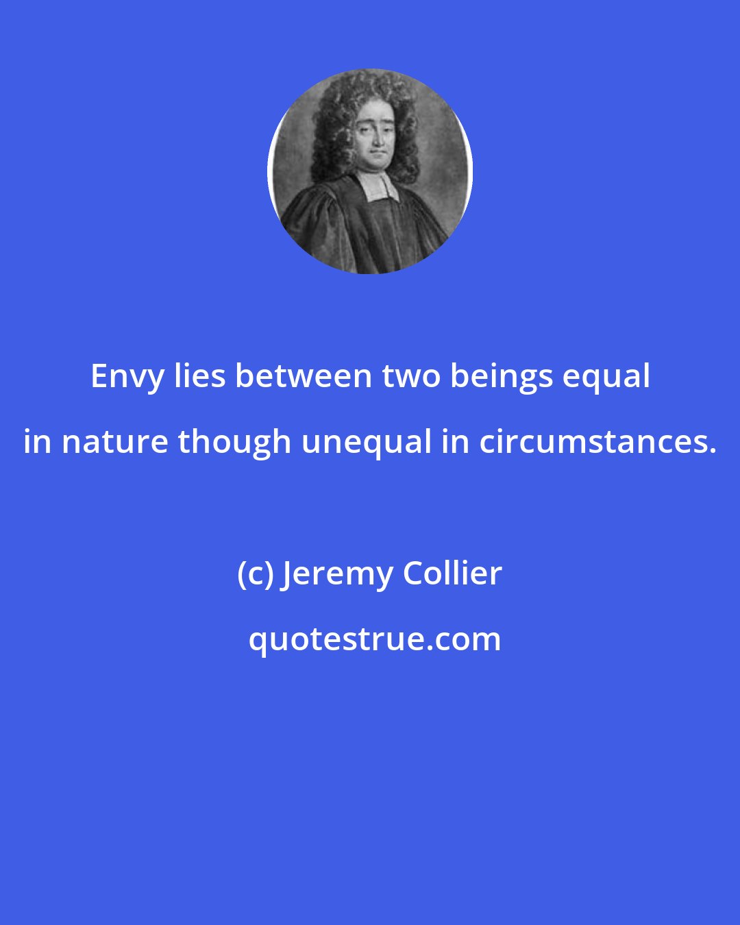 Jeremy Collier: Envy lies between two beings equal in nature though unequal in circumstances.