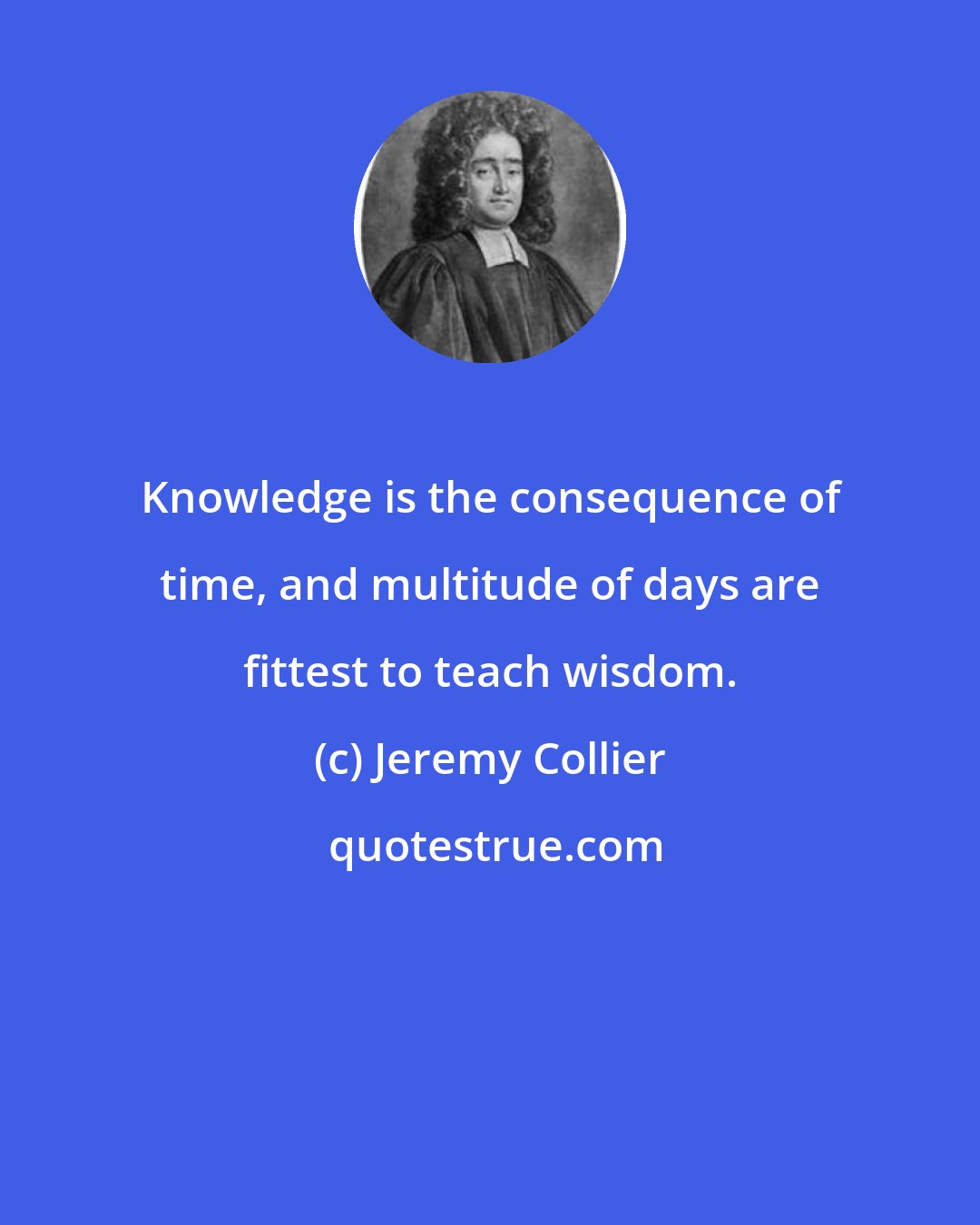 Jeremy Collier: Knowledge is the consequence of time, and multitude of days are fittest to teach wisdom.