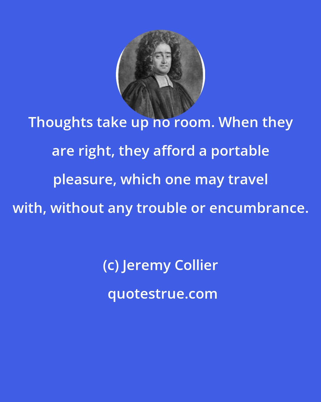 Jeremy Collier: Thoughts take up no room. When they are right, they afford a portable pleasure, which one may travel with, without any trouble or encumbrance.