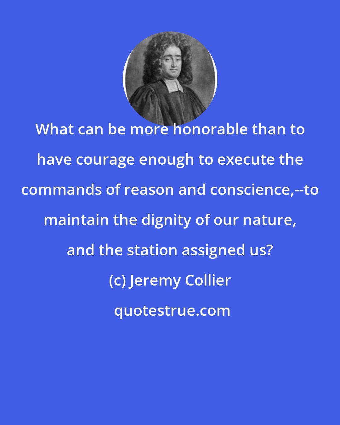 Jeremy Collier: What can be more honorable than to have courage enough to execute the commands of reason and conscience,--to maintain the dignity of our nature, and the station assigned us?