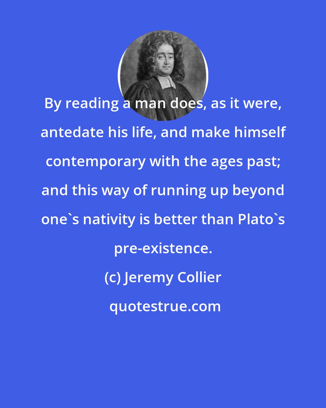 Jeremy Collier: By reading a man does, as it were, antedate his life, and make himself contemporary with the ages past; and this way of running up beyond one's nativity is better than Plato's pre-existence.