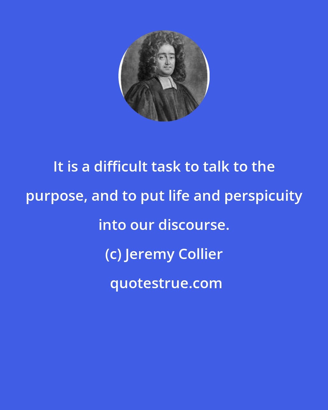 Jeremy Collier: It is a difficult task to talk to the purpose, and to put life and perspicuity into our discourse.