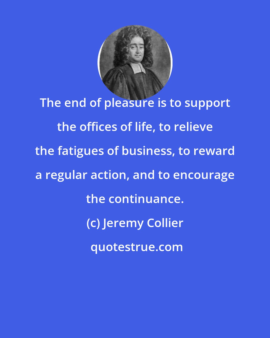 Jeremy Collier: The end of pleasure is to support the offices of life, to relieve the fatigues of business, to reward a regular action, and to encourage the continuance.