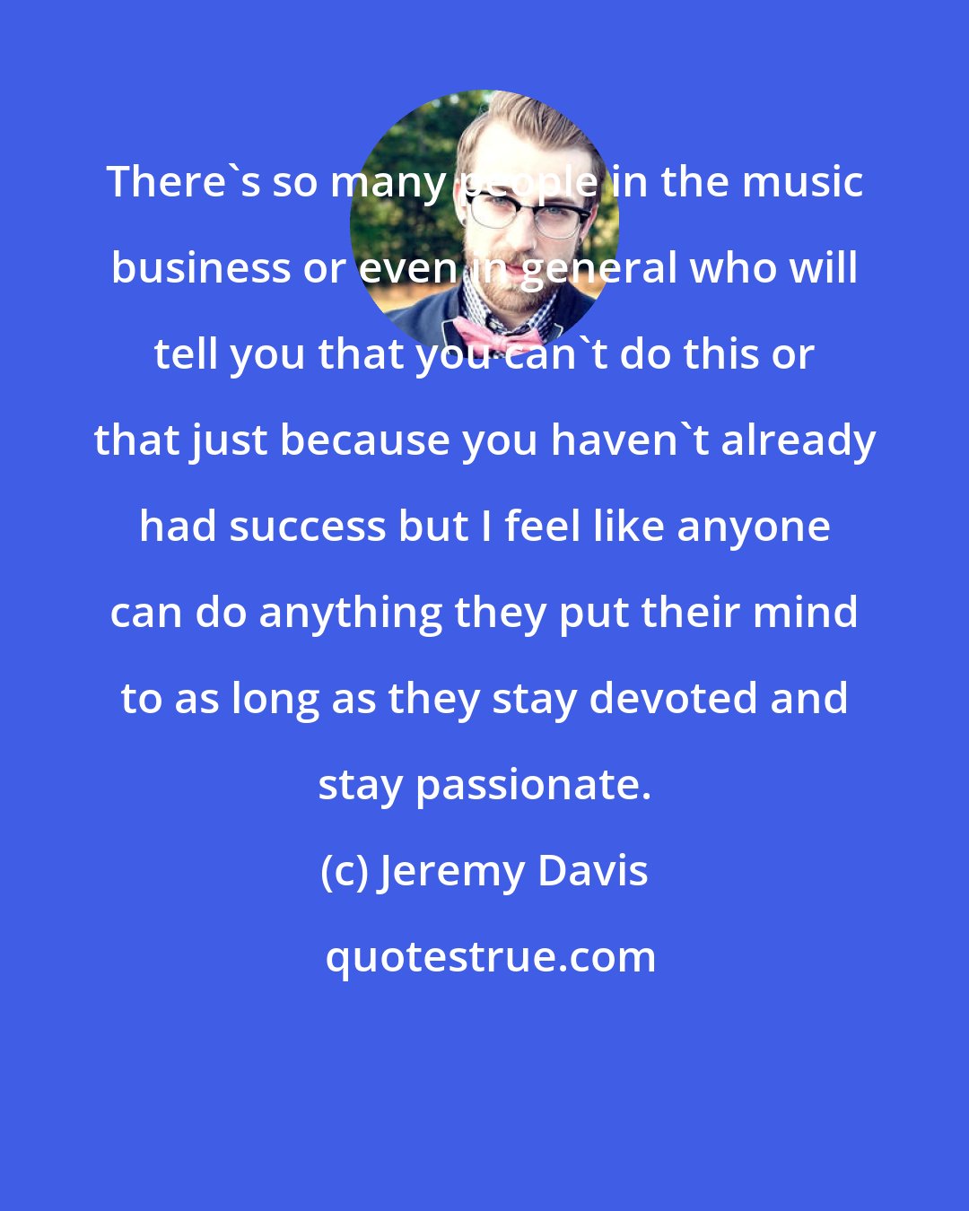 Jeremy Davis: There's so many people in the music business or even in general who will tell you that you can't do this or that just because you haven't already had success but I feel like anyone can do anything they put their mind to as long as they stay devoted and stay passionate.