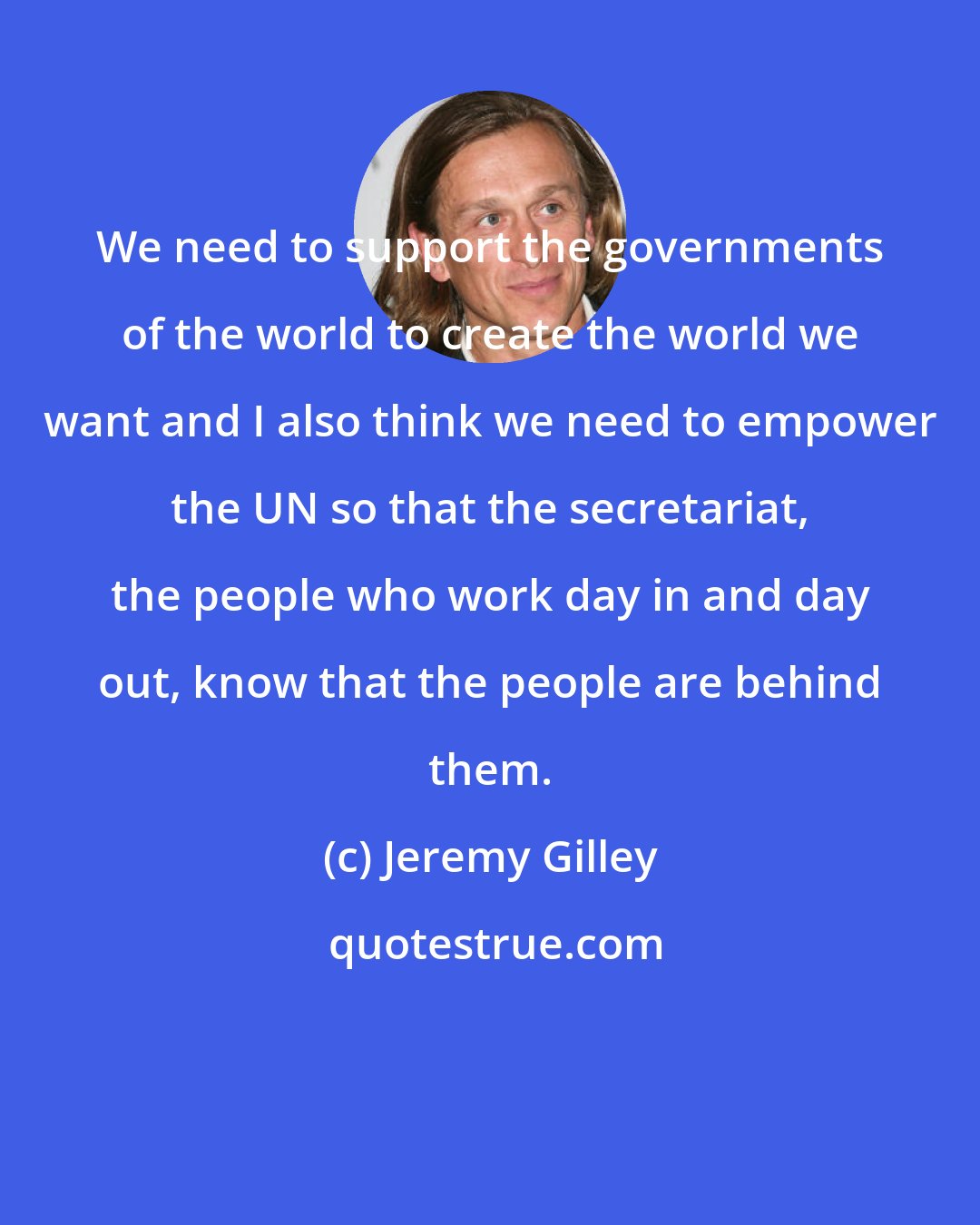 Jeremy Gilley: We need to support the governments of the world to create the world we want and I also think we need to empower the UN so that the secretariat, the people who work day in and day out, know that the people are behind them.