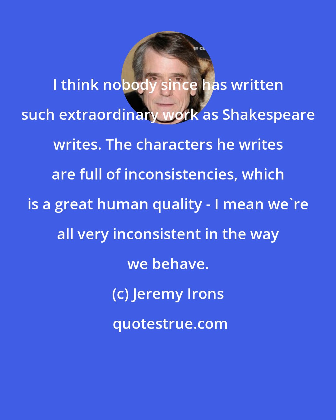 Jeremy Irons: I think nobody since has written such extraordinary work as Shakespeare writes. The characters he writes are full of inconsistencies, which is a great human quality - I mean we're all very inconsistent in the way we behave.